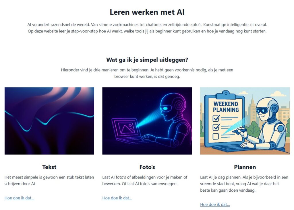 AI verandert razendsnel de wereld. Van slimme zoekmachines tot chatbots en zelfrijdende auto’s. Kunstmatige intelligentie zit overal.Op deze website leer je stap‑voor‑stap hoe AI werkt, welke tools jij als beginner kunt gebruiken en hoe je vandaag nog kunt starten.